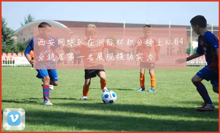 西安网球队在洲际杯积分榜上以64分稳居第一名展现强劲实力