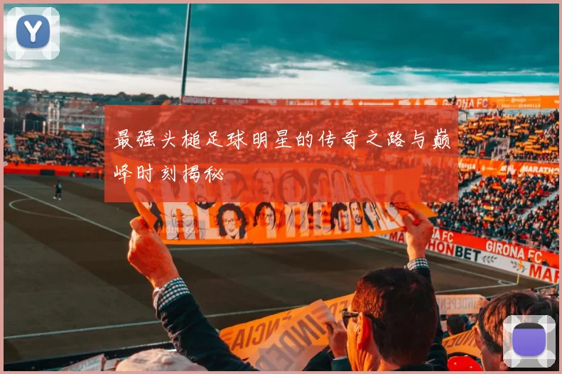 最强头槌足球明星的传奇之路与巅峰时刻揭秘