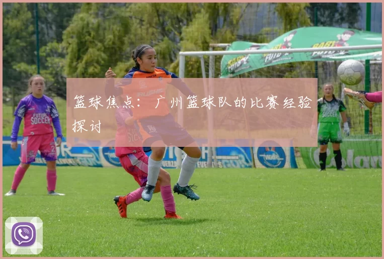 篮球焦点：广州篮球队的比赛经验探讨