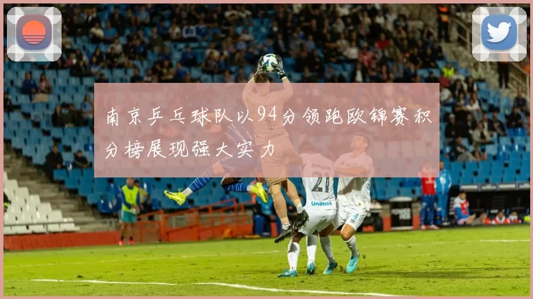 南京乒乓球队以94分领跑欧锦赛积分榜展现强大实力