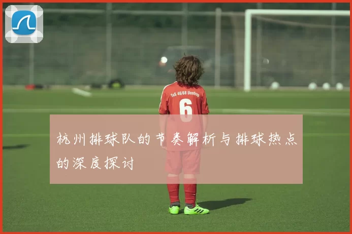 杭州排球队的节奏解析与排球热点的深度探讨