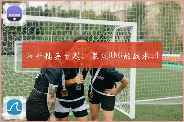 和平精英专题：聚焦RNG的战术_1
